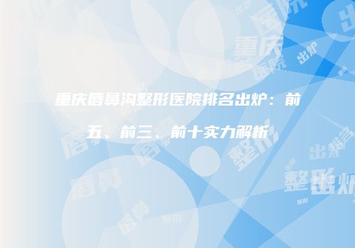 重庆唇鼻沟整形医院排名出炉：前五、前三、前十实力解析