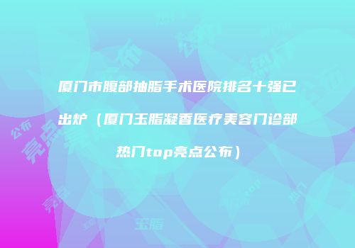 厦门市腹部抽脂手术医院排名十强已出炉（厦门玉脂凝香医疗美容门诊部热门top亮点公布）