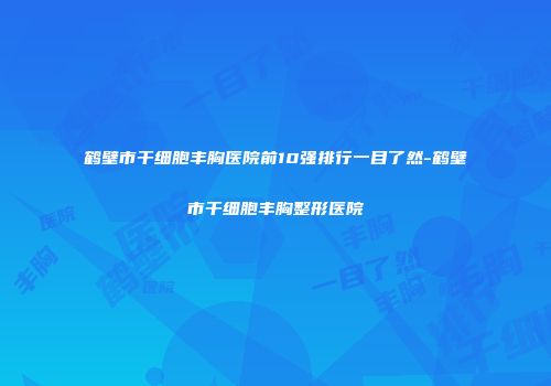鹤壁市干细胞丰胸医院前10强排行一目了然-鹤壁市干细胞丰胸整形医院