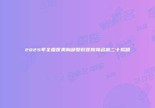 2025年全国医美胸部整形医院排名前二十揭晓