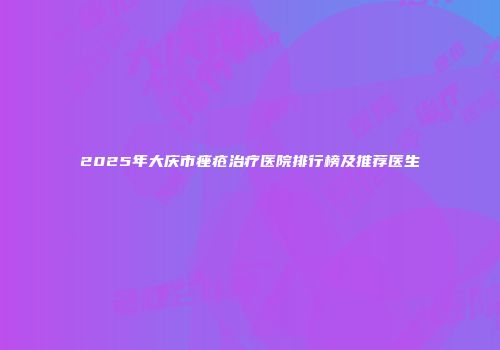 2025年大庆市痤疮治疗医院排行榜及推荐医生