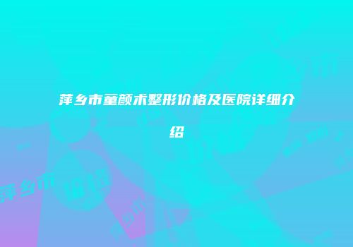 萍乡市童颜术整形价格及医院详细介绍