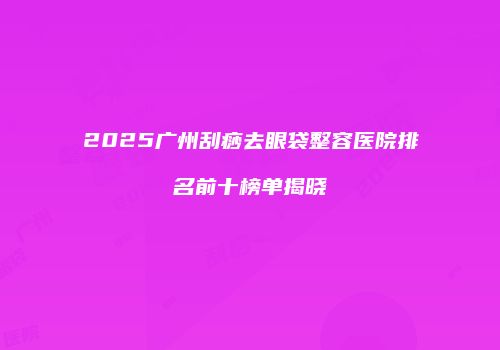 2025广州刮痧去眼袋整容医院排名前十榜单揭晓