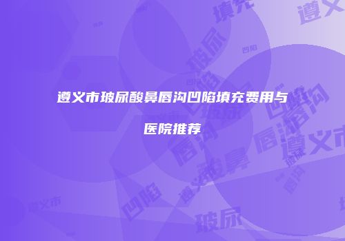 遵义市玻尿酸鼻唇沟凹陷填充费用与医院推荐