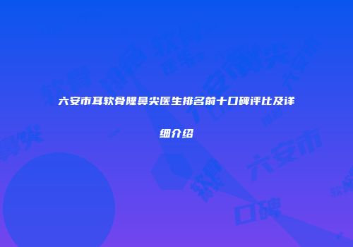 六安市耳软骨隆鼻尖医生排名前十口碑评比及详细介绍
