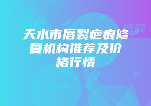 天水市唇裂疤痕修复机构推荐及价格行情