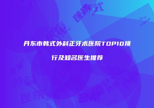 丹东市韩式外科正牙术医院TOP10排行及知名医生推荐