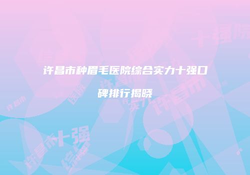 许昌市种眉毛医院综合实力十强口碑排行揭晓