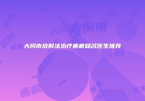 大同市放射法治疗瘢痕知名医生推荐