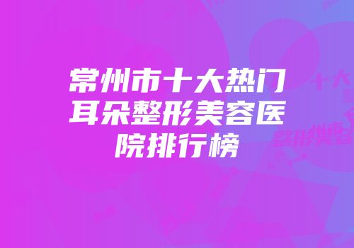 常州市十大热门耳朵整形美容医院排行榜