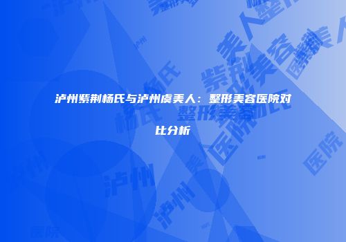 泸州紫荆杨氏与泸州虞美人：整形美容医院对比分析