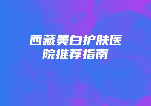 西藏美白护肤医院推荐指南