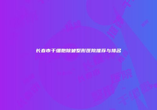 长春市干细胞除皱整形医院推荐与排名