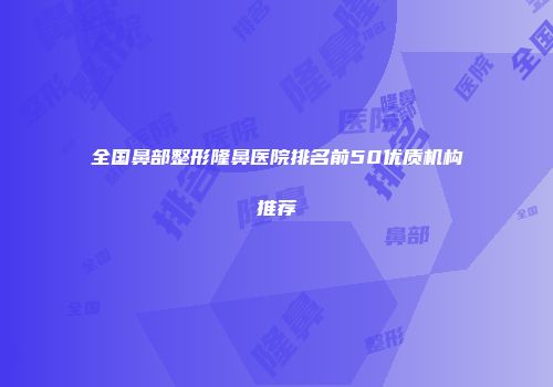 全国鼻部整形隆鼻医院排名前50优质机构推荐