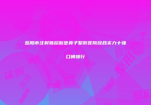 岳阳市注射玻尿酸垫鼻子整形医院综合实力十强口碑排行