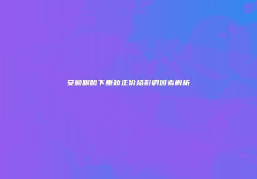 安顺眼睑下垂矫正价格影响因素解析