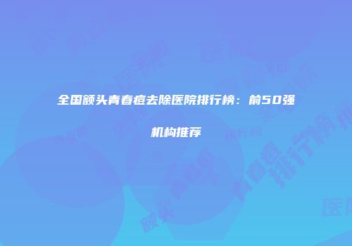 全国额头青春痘去除医院排行榜：前50强机构推荐