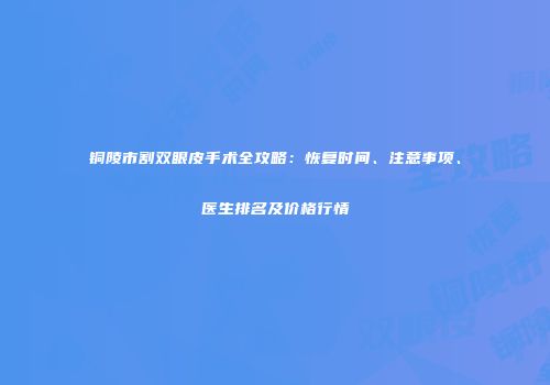 铜陵市割双眼皮手术全攻略：恢复时间、注意事项、医生排名及价格行情