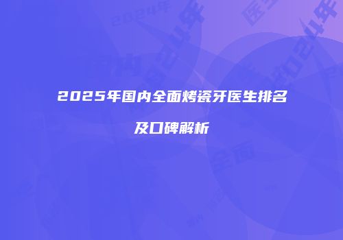 2025年国内全面烤瓷牙医生排名及口碑解析
