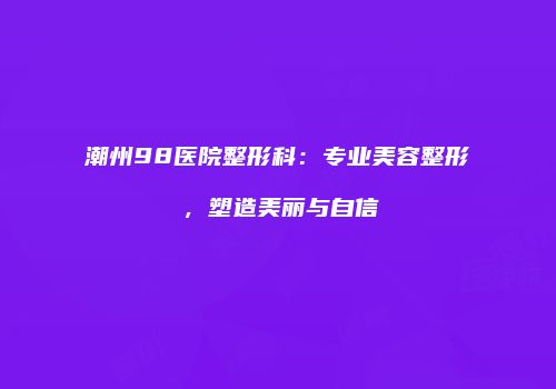 潮州98医院整形科：专业美容整形，塑造美丽与自信