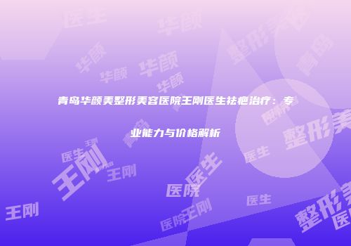 青岛华颜美整形美容医院王刚医生祛疤治疗：专业能力与价格解析