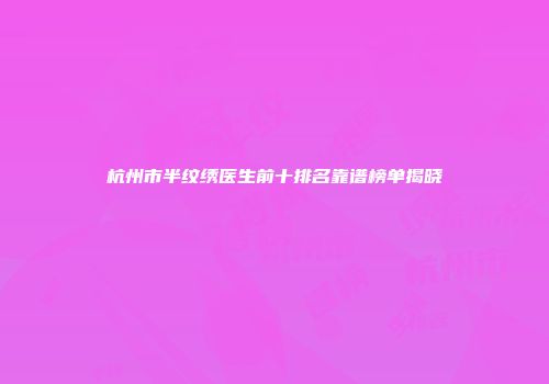 杭州市半纹绣医生前十排名靠谱榜单揭晓