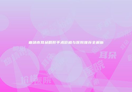 曲靖市耳朵畸形手术价格与医院推荐全解析