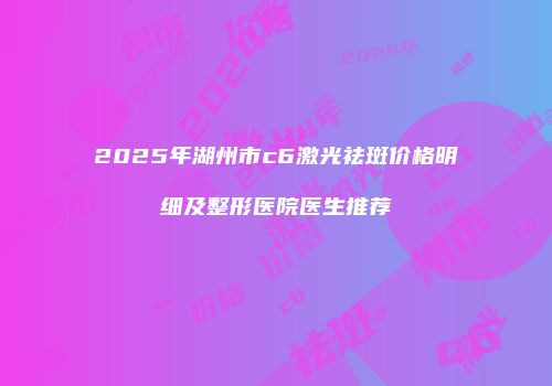 2025年湖州市c6激光祛斑价格明细及整形医院医生推荐