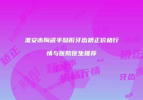 淮安市陶瓷半隐形牙齿矫正价格行情与医院医生推荐