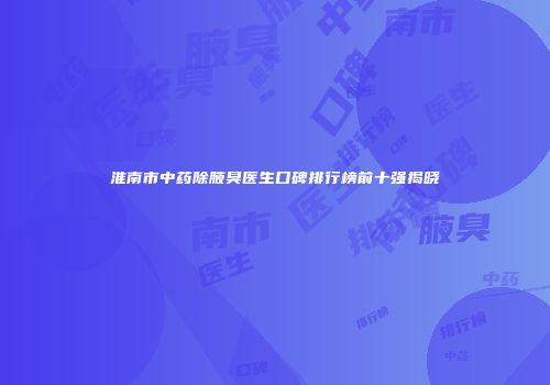 淮南市中药除腋臭医生口碑排行榜前十强揭晓