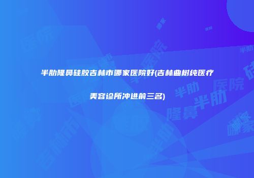 半肋隆鼻硅胶吉林市哪家医院好(吉林曲树纯医疗美容诊所冲进前三名)