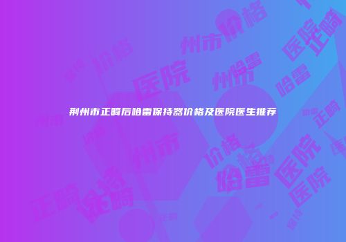 荆州市正畸后哈雷保持器价格及医院医生推荐