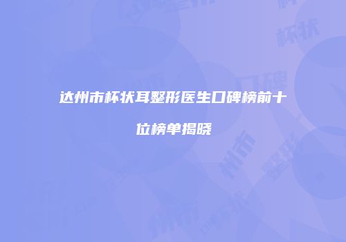 达州市杯状耳整形医生口碑榜前十位榜单揭晓