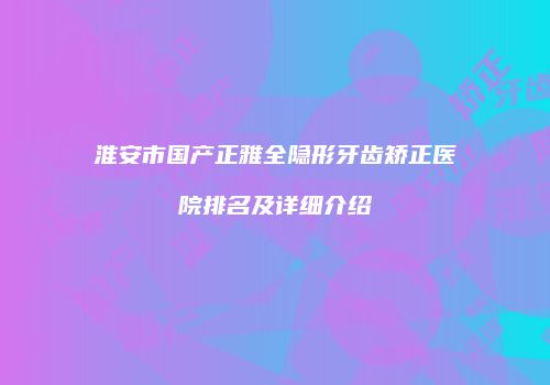 淮安市国产正雅全隐形牙齿矫正医院排名及详细介绍