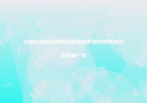 大理白族自治州耳朵轮廓缺失整形医院推荐与价格一览