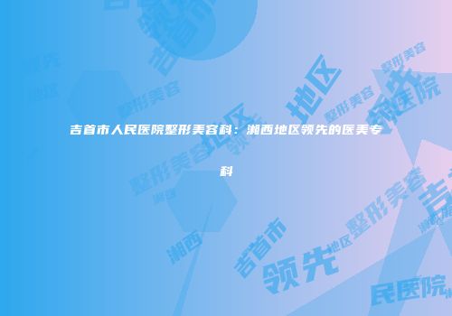吉首市人民医院整形美容科：湘西地区领先的医美专科