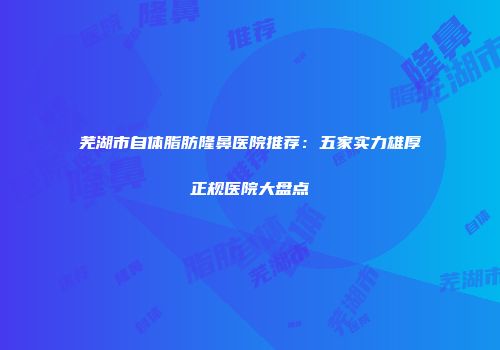 芜湖市自体脂肪隆鼻医院推荐：五家实力雄厚正规医院大盘点