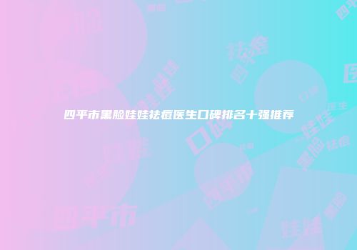 四平市黑脸娃娃祛痘医生口碑排名十强推荐