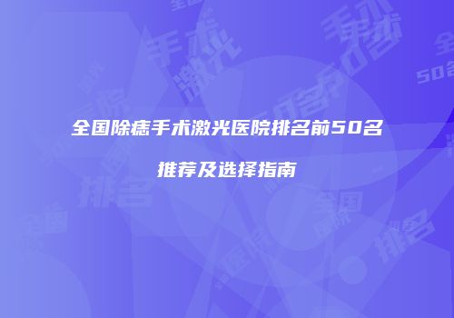 全国除痣手术激光医院排名前50名推荐及选择指南