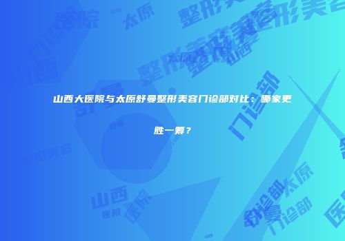 山西大医院与太原舒曼整形美容门诊部对比：哪家更胜一筹？
