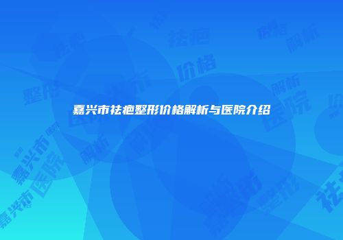 嘉兴市祛疤整形价格解析与医院介绍