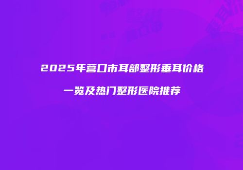 2025年营口市耳部整形垂耳价格一览及热门整形医院推荐