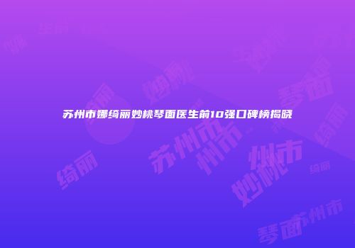 苏州市娜绮丽妙桃琴面医生前10强口碑榜揭晓
