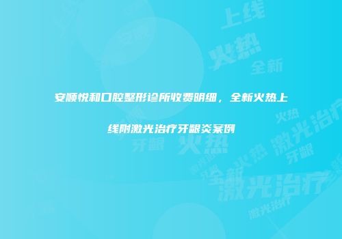 安顺悦和口腔整形诊所收费明细，全新火热上线附激光治疗牙龈炎案例