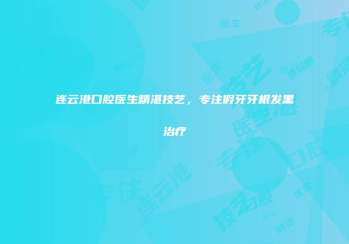 连云港口腔医生精湛技艺，专注假牙牙根发黑治疗