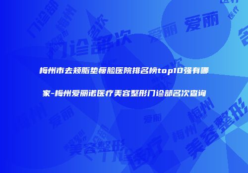 梅州市去颊脂垫瘦脸医院排名榜top10强有哪家-梅州爱丽诺医疗美容整形门诊部名次查询