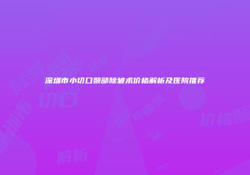 深圳市小切口颞部除皱术价格解析及医院推荐