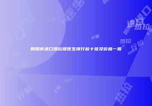 朝阳市进口热拉提医生排行前十佳及价格一览