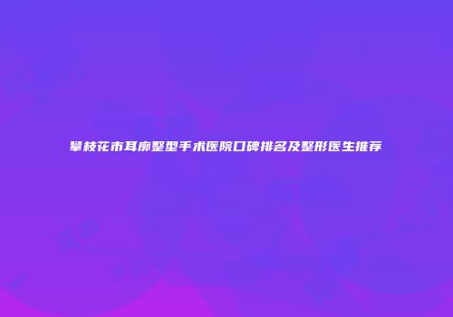 攀枝花市耳廓整型手术医院口碑排名及整形医生推荐