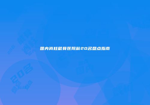 国内脊柱截骨医院前20名盘点指南